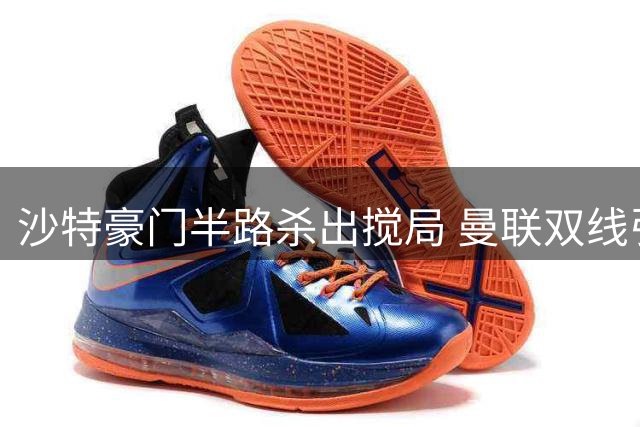 沙特豪门半路杀出搅局 曼联双线引援面临严峻挑战