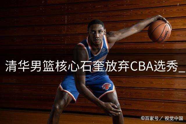 清华男篮核心石奎放弃CBA选秀 签约香港金牛开启职业新征程