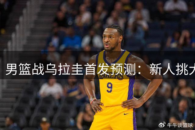 男篮战乌拉圭首发预测：新人挑大梁，胡明轩复出成焦点