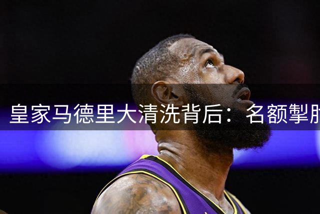 皇家马德里大清洗背后：名额掣肘与战术转型的双重压力