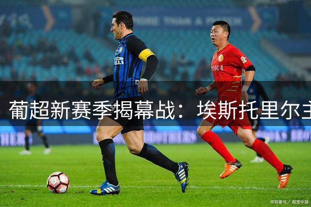 葡超新赛季揭幕战：埃斯托里尔主场迎战法马利康，豪门对决悬念重重